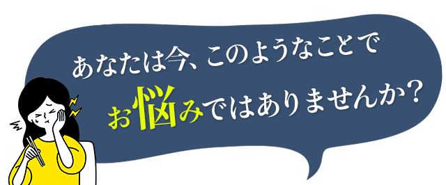 あなたは今、このようなことでお悩みではありませんか？