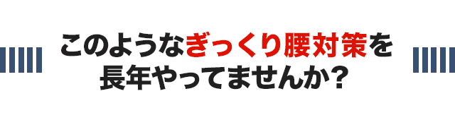 このようなぎっくり腰対策を長年やっていませんか？