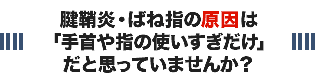 腱鞘炎・ばね指の原因は 「手首や指の使いすぎだけ」 だと思っていませんか？